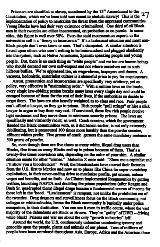 Prisoners are classified as slaves, sanctioned by the 13* Amendment to the ‘Consttuion, which we’ve boen told was meant to balish savery) This i the %/ implementation of policy 1o neutcalzs the threat from the oppressed communities. ‘Young Blacks have had their very existence criminalized. Ope third of all Black ‘men in their tweatics are cither incarceraed, 0n probation o on parole. In some itis, thi figure is well over 50%. Even the staid incarceration expertsin the universtiescall it a “frenzy 0 incarcerste.™ 1t’s a holocaust situation and most non- Black poople don’t even know or care. That’s dempated. A similar situation is forced upon others who aren’t willing to be brainwashed and phugged obediently o the system, such as Native Americans, Spenish speaking peopie and young people. But,there is no such thing as “white people™ and we t0o are human beings ‘who should demand o own self-respect and not whore ourscives out to such hideous bullies, We’re oppressed too, a3 wago-slaves, tzxpayers and droncs. A ‘vacuous, hedonistic, materiaist culture s a shameful price to pay for soquiescence. Amest, prosecation and incarceration are specifically very abitrary, yet as policy, very effective in “maintaining order.” With a million laws on the books, every single law-abiding persan breeks many laws every singic day and could be encaged bocause of them for the st of their live, if the authoriies 3o decide 10 target them. The laws are also heavily weighted as to class and raoe. Poor people. can’t afford a lawyer, so they g0 to prison. Rich people “pull strings” or hire aslick lawyer to argus or buy their way out. If convicted, these fow rich people receive. light sentences and they serve them in miniosum secarity prisons. The laws are specifically and virulently racist, a8 well. Crack cocsine, which the govemment flooded the Black communities with, e it did heroin earler, is not only extremely debilitating, but is prosecuted 100 times more harshly then the powder cocais, affiuent whites prefer. Five grams of crack gamers the same mandatory sentence a5 500 grems of powder. S0, even though there aro five times as many white, illegal drug users Blacks, five times as many Blacks ead up in prison because of them. Thet’ twenty-five times conviction rate, depending on the color of your skin. A similar situntion exists for other “crimes.” Malcolm X once said: “Show me a capitalist snd Tl show you a bloodsucker™ Well,the bloodsuckers have moved their factories from the U.S. first to Mexico and now on o places like Chine for super sweatshop exploitation, i their never-ending drive to maximize profits, gut unioas, reduce ‘wages and benefits, and 50 forth. As Clinton implemented Reaganomics by gutting ‘lfr, loznching NAFTA s doubling (b picn popultions (i Resy oot Bush Sr. quadrupled them) llegal drugs became a fimdsmentsl source of ncome for those left in the ‘hood. “Lawlessness” is rampant, not unlike the prohibition era of the twenties. Drug dragrets and survsllamces focus on the Black community, not nfipummmmmmn—wymm ‘oocupation, in their destitution. You can see it even in traffc courts, where the vast majority of the defendants are Black or Brown. They’re “guilty” of DWB — driving ‘while black! Prisons and war ere about the only “growth industries™ let! Around the world, the U.S. continuously unleashes unrelenting tyranny and ‘gemocide upon the people, plamts and nimsls of our planet. Tens of millions of people bave beeo murdered throughout Asia, Burope, Africa and the Americas these